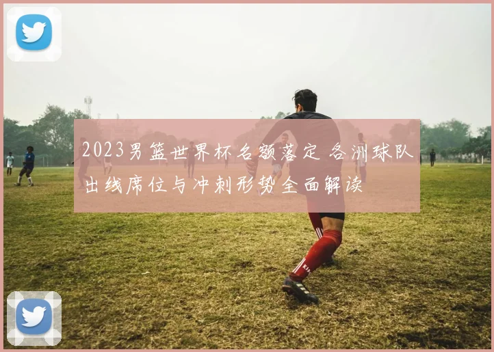 2023男篮世界杯名额落定 各洲球队出线席位与冲刺形势全面解读
