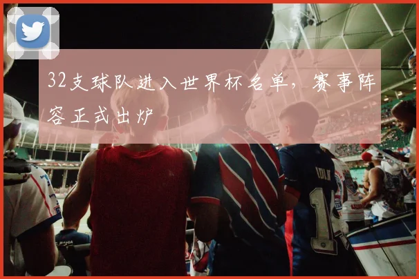 32支球队进入世界杯名单,赛事阵容正式出炉