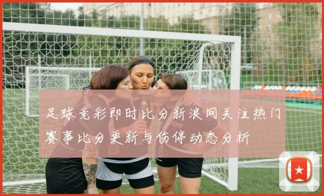 足球竞彩即时比分新浪网关注热门赛事比分更新与伤停动态分析