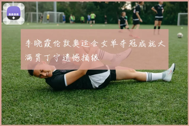 李晓霞伦敦奥运会女单夺冠成就大满贯丁宁遗憾摘银