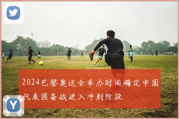 2024巴黎奥运会举办时间确定中国代表团备战进入冲刺阶段