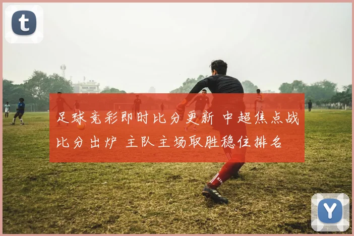 足球竞彩即时比分更新 中超焦点战比分出炉 主队主场取胜稳住排名