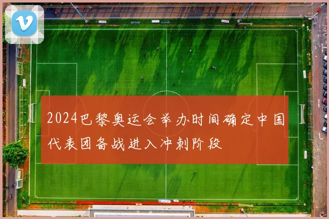 2024巴黎奥运会举办时间确定中国代表团备战进入冲刺阶段