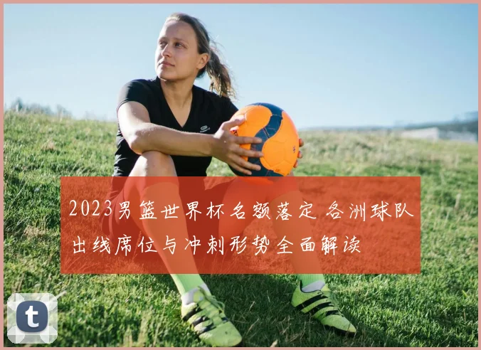 2023男篮世界杯名额落定 各洲球队出线席位与冲刺形势全面解读