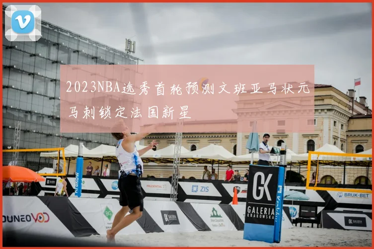 2023NBA选秀首轮预测文班亚马状元马刺锁定法国新星