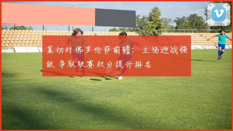 莱切对佛罗伦萨前瞻：主场迎战强敌 争取联赛积分提升排名