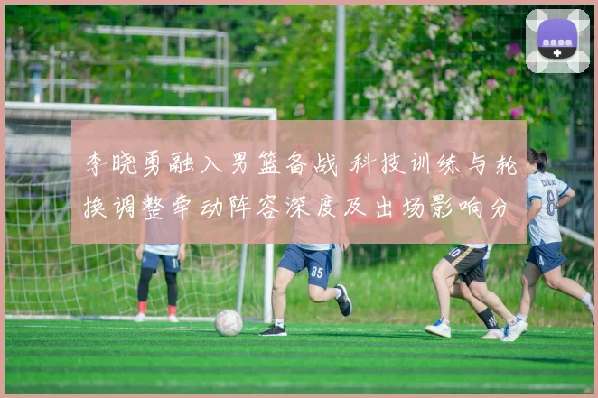 李晓勇融入男篮备战 科技训练与轮换调整牵动阵容深度及出场影响分析