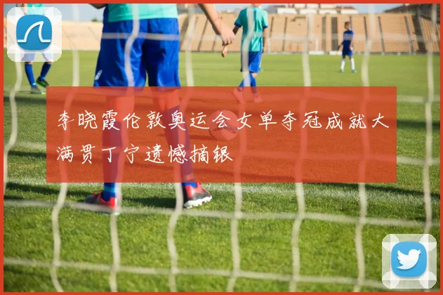 李晓霞伦敦奥运会女单夺冠成就大满贯丁宁遗憾摘银