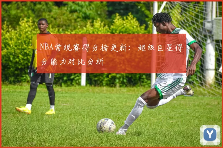 NBA常规赛得分榜更新：超级巨星得分能力对比分析
