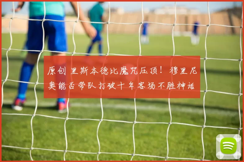 原创 里斯本德比魔咒压顶！穆里尼奥能否带队打破十年客场不胜神话