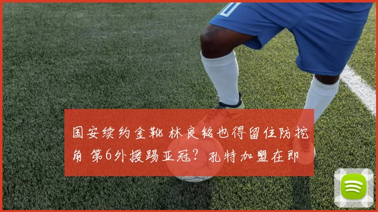 国安续约金靴 林良铭也得留住防挖角 第6外援踢亚冠？孔特加盟在即