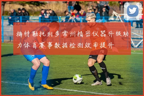 梅特勒托利多常州精密仪器升级助力体育赛事数据检测效率提升