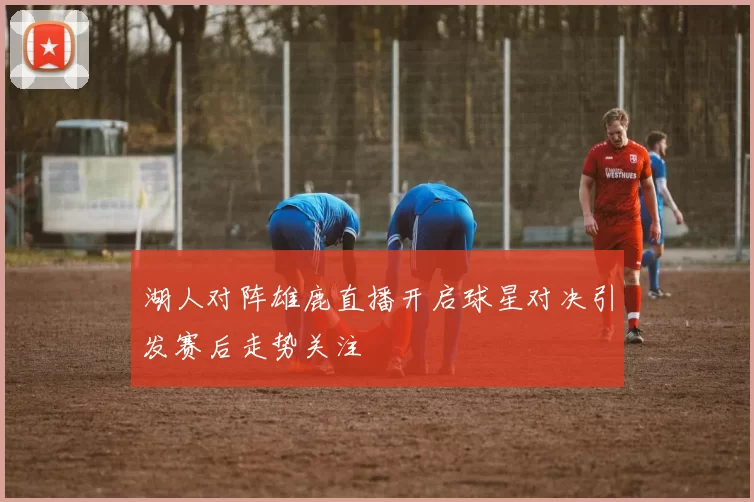 湖人对阵雄鹿直播开启球星对决引发赛后走势关注