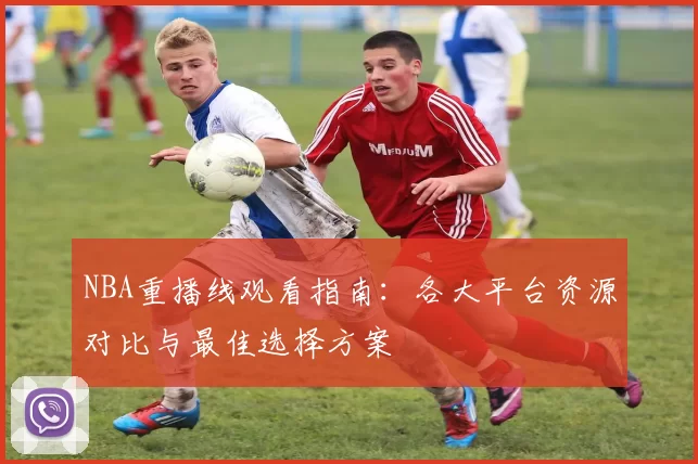 NBA重播线观看指南：各大平台资源对比与最佳选择方案