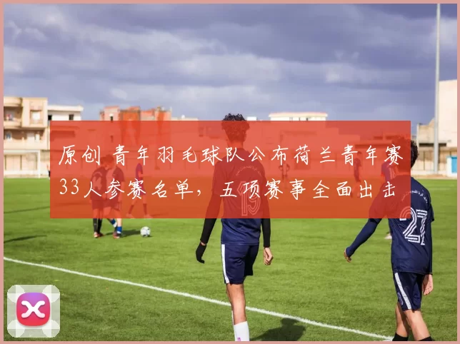 原创 青年羽毛球队公布荷兰青年赛33人参赛名单，五项赛事全面出击剑指佳绩