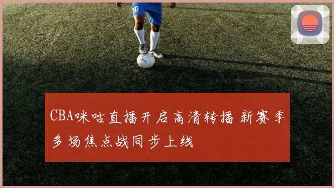 CBA咪咕直播开启高清转播 新赛季多场焦点战同步上线