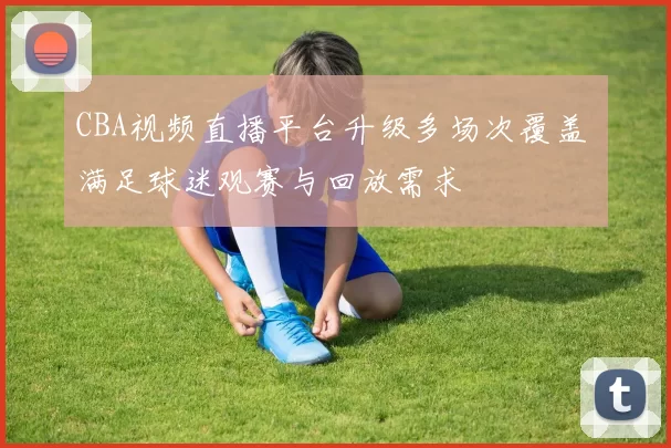 CBA视频直播平台升级多场次覆盖 满足球迷观赛与回放需求