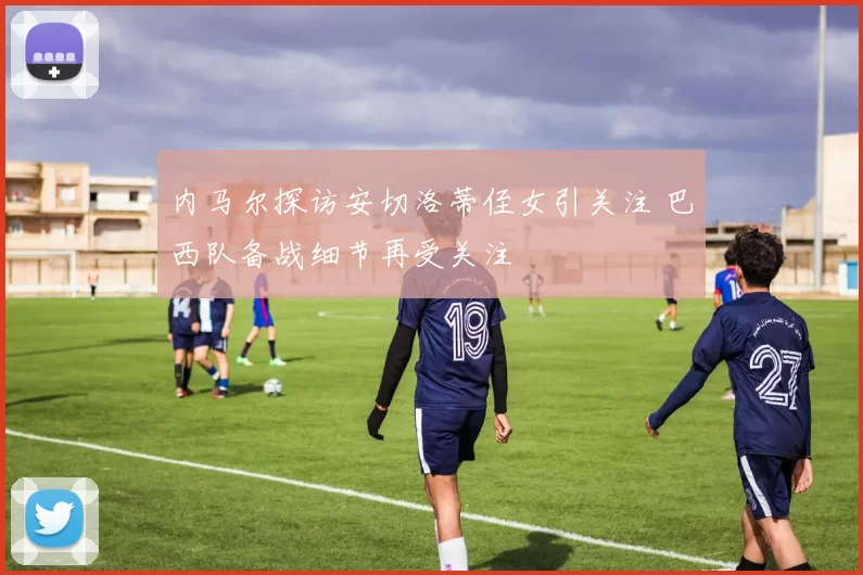 内马尔探访安切洛蒂侄女引关注 巴西队备战细节再受关注