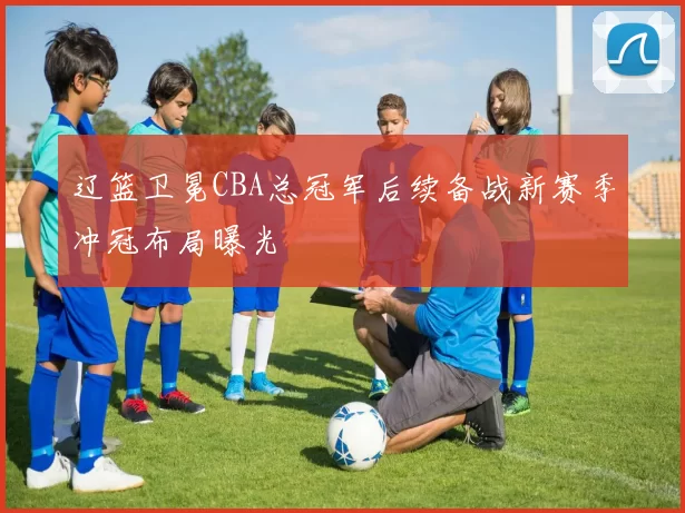 辽篮卫冕CBA总冠军后续备战新赛季冲冠布局曝光