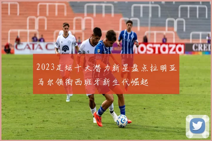 2023足坛十大潜力新星盘点拉明亚马尔领衔西班牙新生代崛起