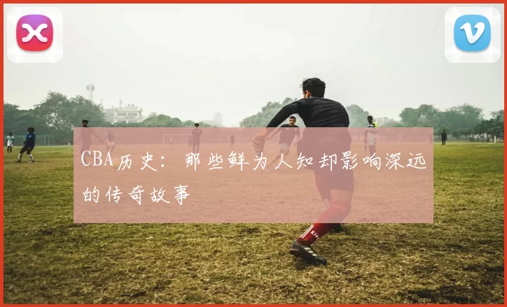 CBA历史：那些鲜为人知却影响深远的传奇故事