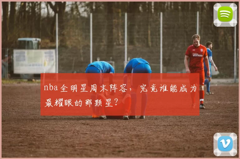 nba全明星周末阵容，究竟谁能成为最耀眼的那颗星？