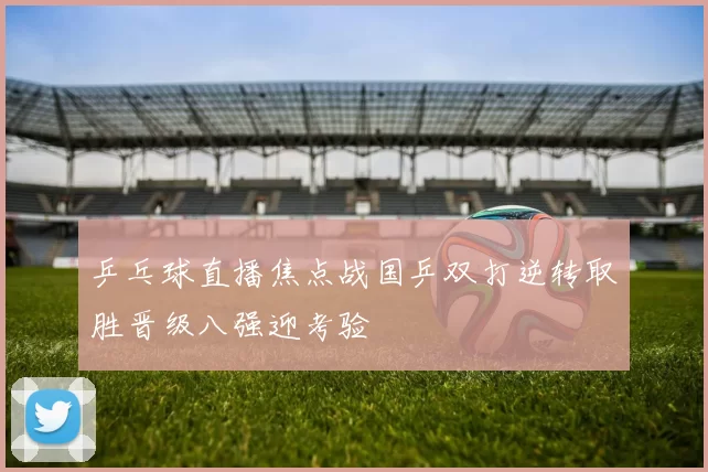 乒乓球直播焦点战国乒双打逆转取胜晋级八强迎考验