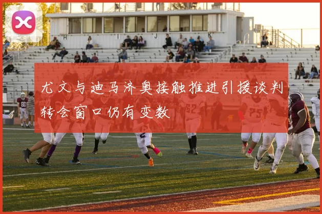 尤文与迪马济奥接触推进引援谈判转会窗口仍有变数