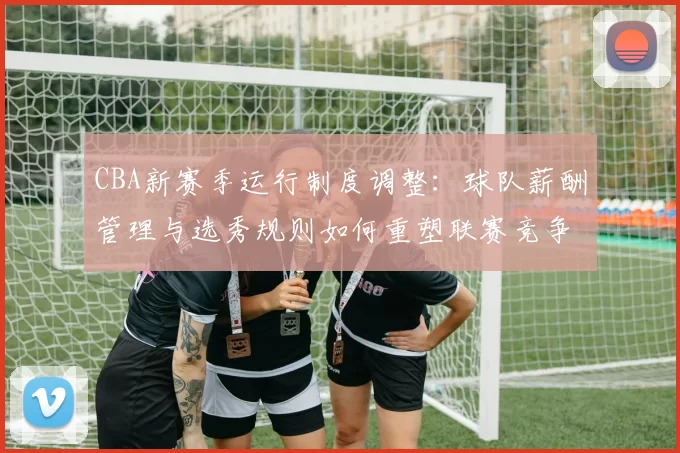 CBA新赛季运行制度调整：球队薪酬管理与选秀规则如何重塑联赛竞争格局