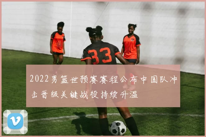 2022男篮世预赛赛程公布中国队冲击晋级关键战役持续升温