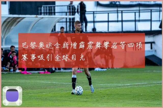 巴黎奥运会新增霹雳舞攀岩等四项赛事吸引全球目光