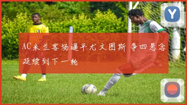 AC米兰客场逼平尤文图斯 争四悬念延续到下一轮