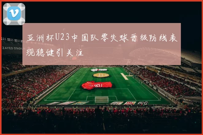 亚洲杯U23中国队零失球晋级防线表现稳健引关注