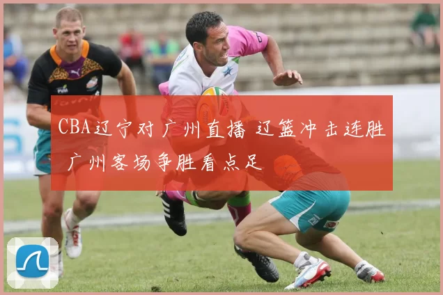 CBA辽宁对广州直播 辽篮冲击连胜 广州客场争胜看点足