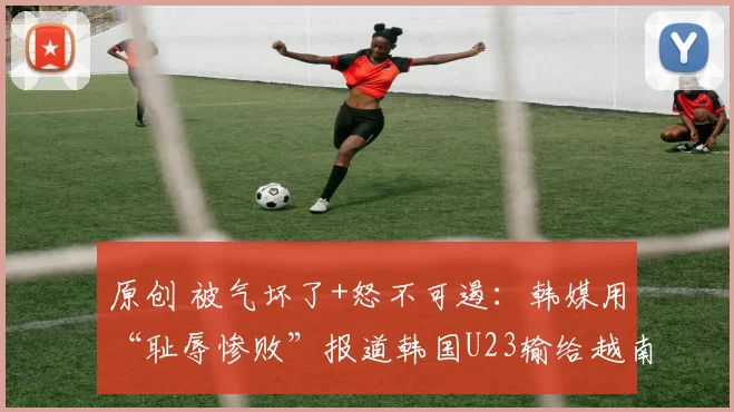 原创 被气坏了+怒不可遏：韩媒用“耻辱惨败”报道韩国U23输给越南U23