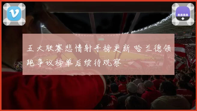 五大联赛悲情射手榜更新 哈兰德领跑争议榜单后续待观察