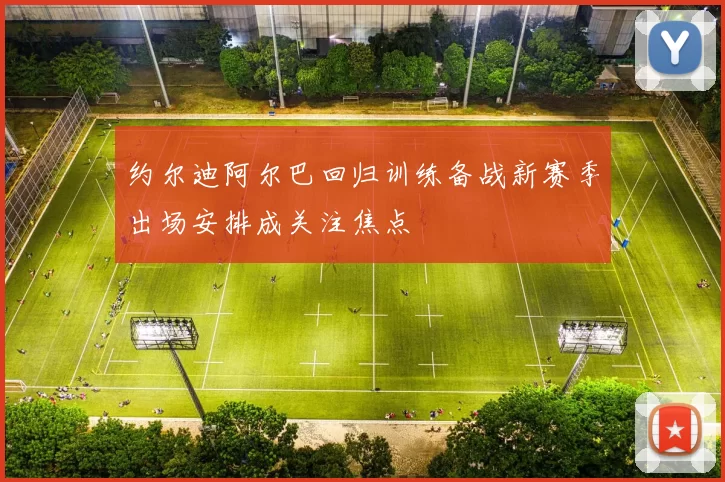 约尔迪阿尔巴回归训练备战新赛季出场安排成关注焦点