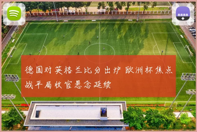 德国对英格兰比分出炉 欧洲杯焦点战平局收官悬念延续