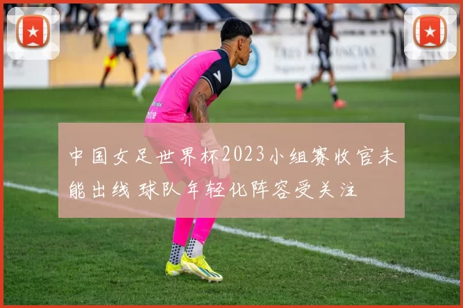 中国女足世界杯2023小组赛收官未能出线 球队年轻化阵容受关注