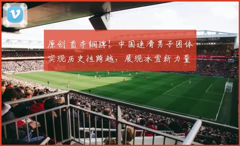 原创 首夺铜牌！中国速滑男子团体实现历史性跨越，展现冰雪新力量