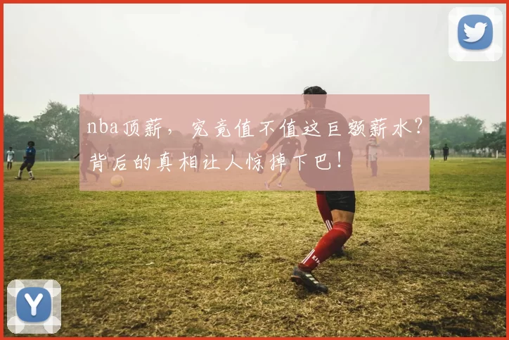nba顶薪，究竟值不值这巨额薪水？背后的真相让人惊掉下巴！
