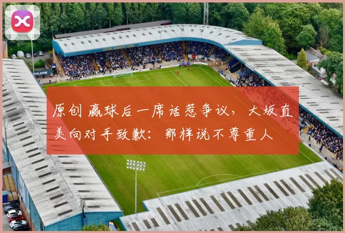 原创 赢球后一席话惹争议，大坂直美向对手致歉：那样说不尊重人