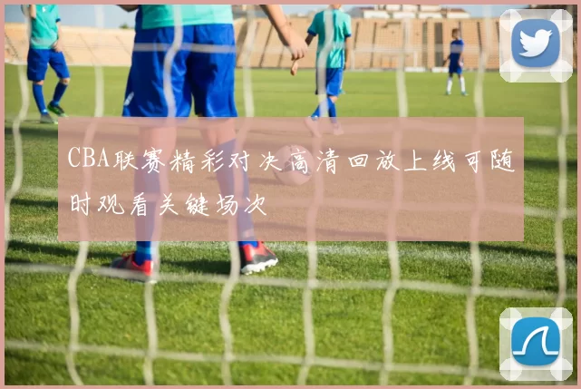 CBA联赛精彩对决高清回放上线可随时观看关键场次