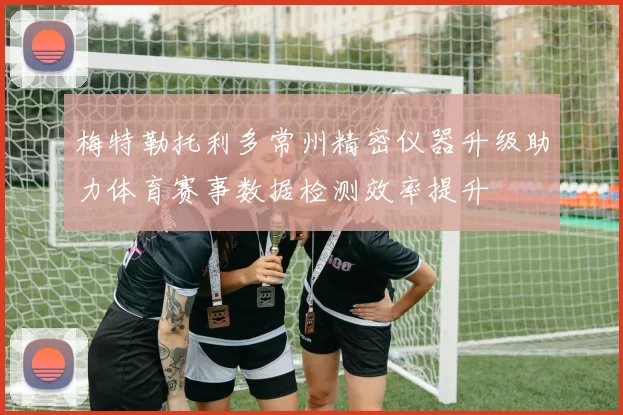 梅特勒托利多常州精密仪器升级助力体育赛事数据检测效率提升