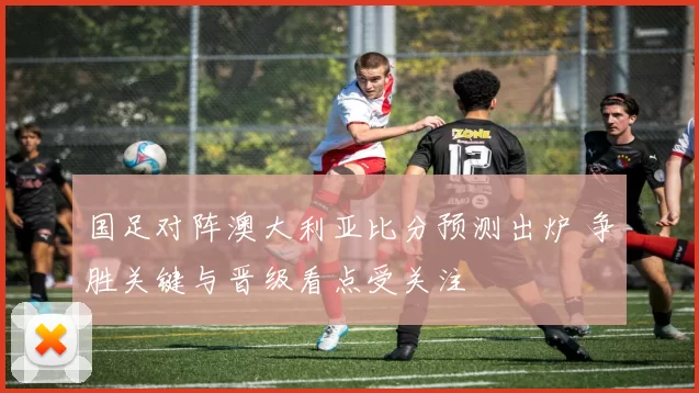 国足对阵澳大利亚比分预测出炉 争胜关键与晋级看点受关注