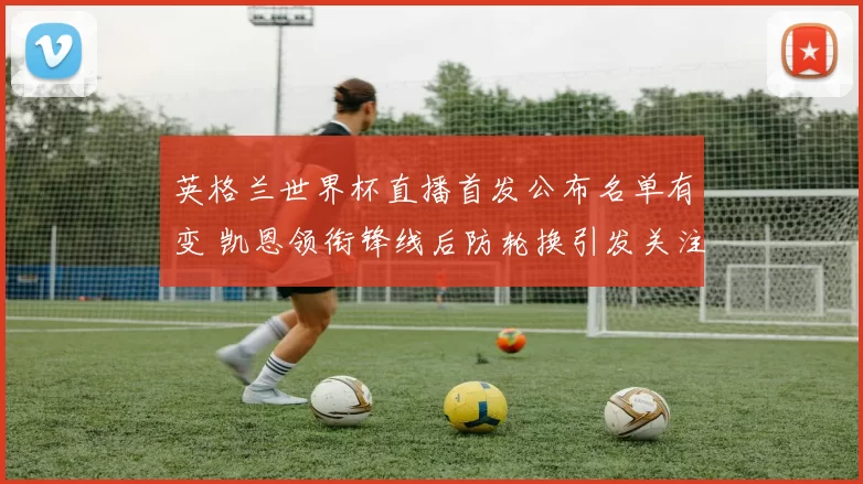 英格兰世界杯直播首发公布名单有变 凯恩领衔锋线后防轮换引发关注