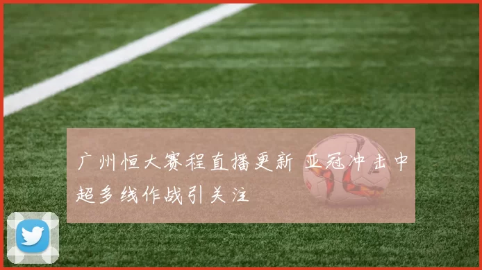 广州恒大赛程直播更新 亚冠冲击中超多线作战引关注