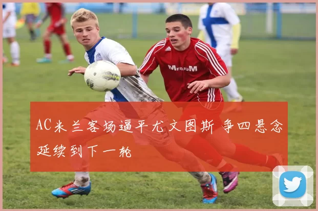 AC米兰客场逼平尤文图斯 争四悬念延续到下一轮