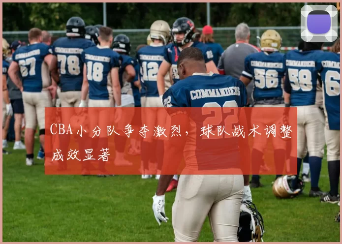 CBA小分队争夺激烈，球队战术调整成效显著