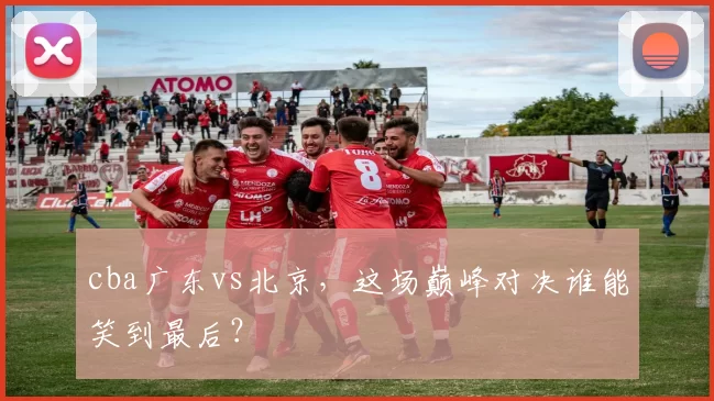 cba广东vs北京,这场巅峰对决谁能笑到最后?